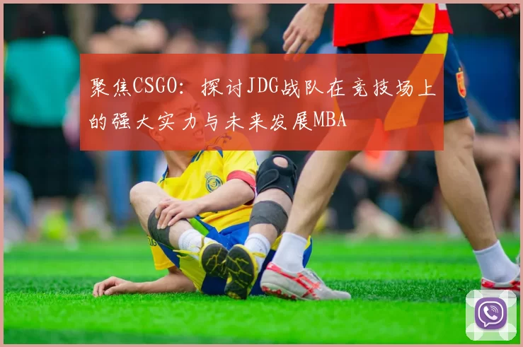 聚焦CSGO：探讨JDG战队在竞技场上的强大实力与未来发展MBA