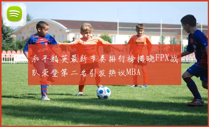 和平精英最新节奏排行榜揭晓FPX战队荣登第二名引发热议MBA