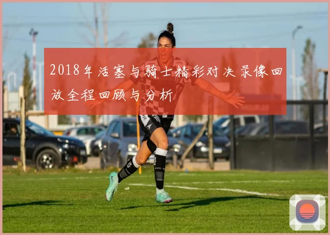 2018年活塞与骑士精彩对决录像回放全程回顾与分析