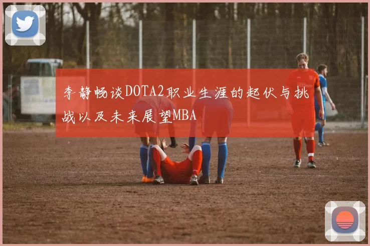 李静畅谈DOTA2职业生涯的起伏与挑战以及未来展望MBA