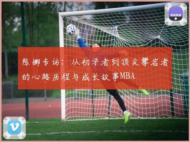 陈娜专访：从初学者到顶尖攀岩者的心路历程与成长故事MBA