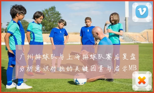 广州排球队与上海排球队赛后复盘分析意识对抗的关键因素与启示MBA