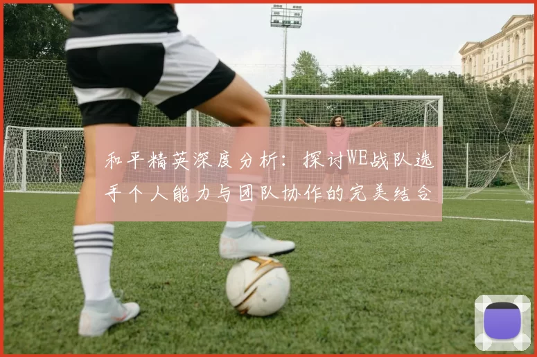 和平精英深度分析：探讨WE战队选手个人能力与团队协作的完美结合MBA