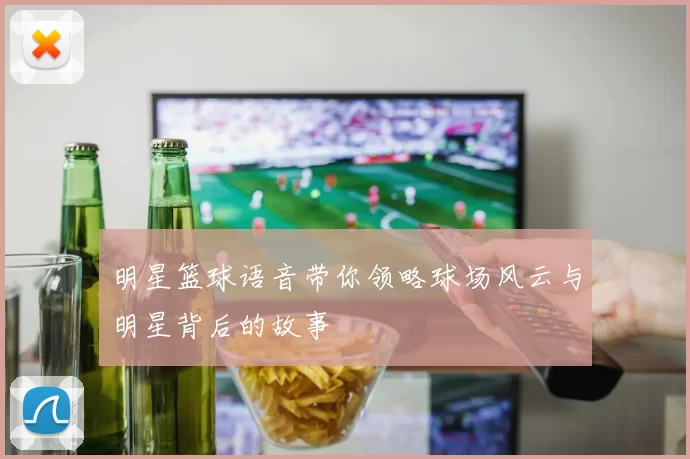 明星篮球语音带你领略球场风云与明星背后的故事