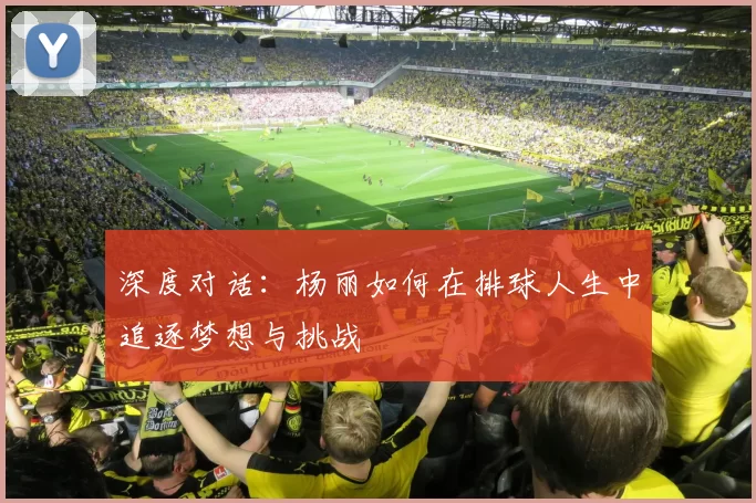 深度对话：杨丽如何在排球人生中追逐梦想与挑战