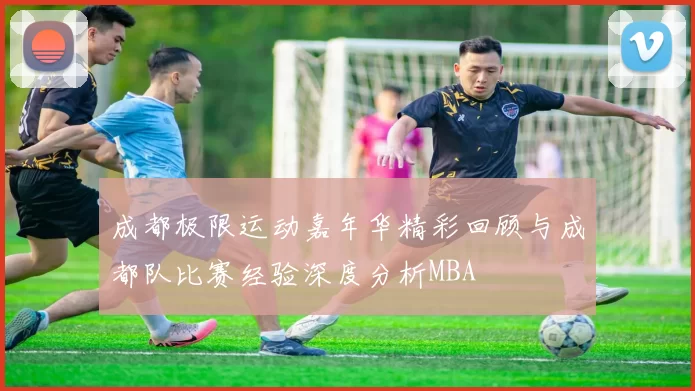 成都极限运动嘉年华精彩回顾与成都队比赛经验深度分析MBA