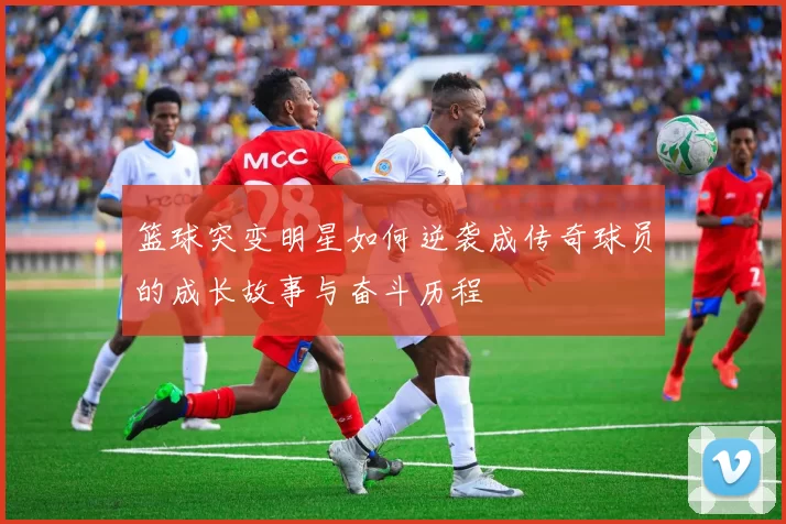 篮球突变明星如何逆袭成传奇球员的成长故事与奋斗历程