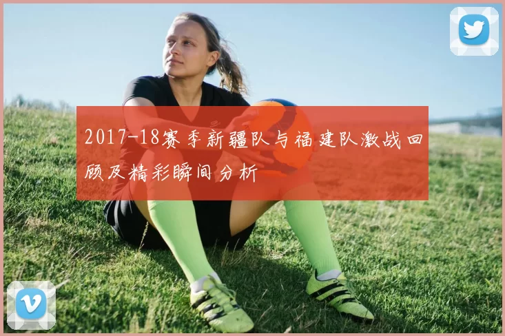 2017-18赛季新疆队与福建队激战回顾及精彩瞬间分析