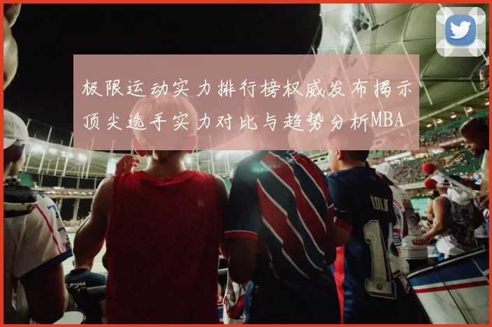 极限运动实力排行榜权威发布揭示顶尖选手实力对比与趋势分析MBA