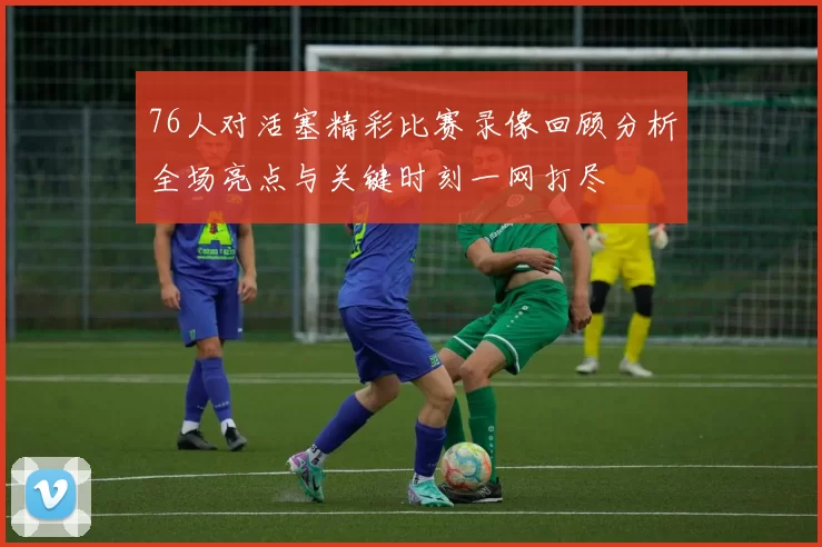 76人对活塞精彩比赛录像回顾分析全场亮点与关键时刻一网打尽