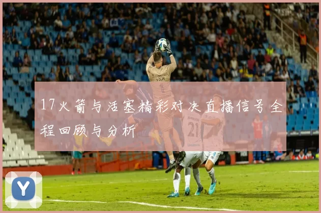 17火箭与活塞精彩对决直播信号全程回顾与分析