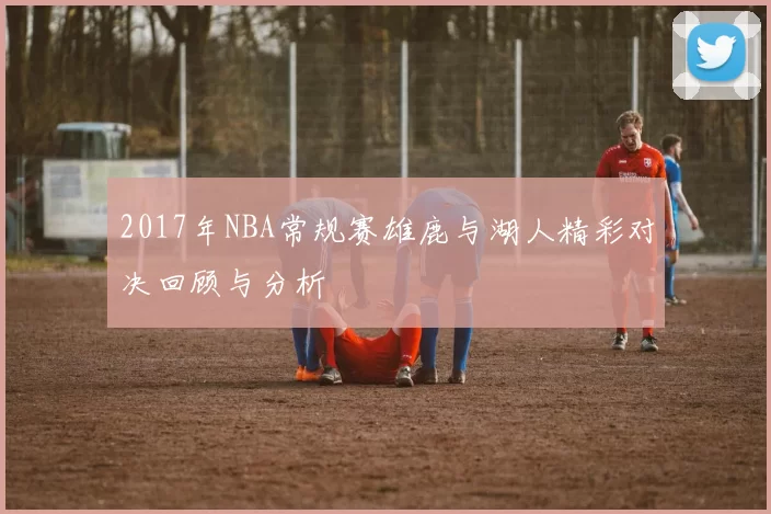 2017年NBA常规赛雄鹿与湖人精彩对决回顾与分析